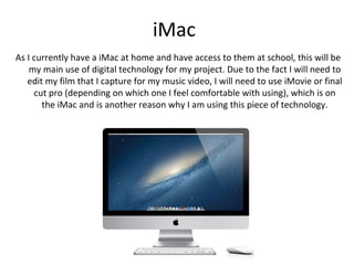 iMac
As I currently have a iMac at home and have access to them at school, this will be
    my main use of digital technology for my project. Due to the fact I will need to
   edit my film that I capture for my music video, I will need to use iMovie or final
     cut pro (depending on which one I feel comfortable with using), which is on
       the iMac and is another reason why I am using this piece of technology.
 