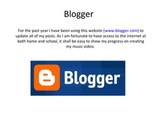 Blogger
 For the past year I have been using this website (www.blogger.com) to
update all of my posts. As I am fortunate to have access to the internet at
 both home and school, it shall be easy to show my progress on creating
                              my music video.
 