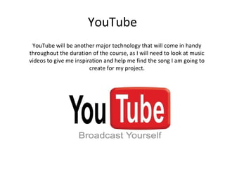 YouTube
 YouTube will be another major technology that will come in handy
throughout the duration of the course, as I will need to look at music
videos to give me inspiration and help me find the song I am going to
                        create for my project.
 