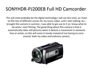 SONYHDR-PJ200EB Full HD Camcorder
This will most probably be the digital technology I will use the most, as I have
 to film lots of different scenes for my music video, until I start editing. As I
brought this camera in summer, I was able to get use to it so I know what to
      do when I start filming. The good thing about this camera is that it
 automatically takes still pictures when it detects a movement in someone
   face or action, so this will come in handy instead of me having to carry
                  around both my video and ordinary camera.
 