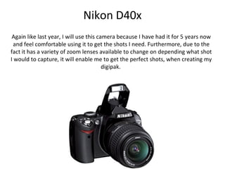 Nikon D40x
 Again like last year, I will use this camera because I have had it for 5 years now
  and feel comfortable using it to get the shots I need. Furthermore, due to the
fact it has a variety of zoom lenses available to change on depending what shot
I would to capture, it will enable me to get the perfect shots, when creating my
                                         digipak.
 
