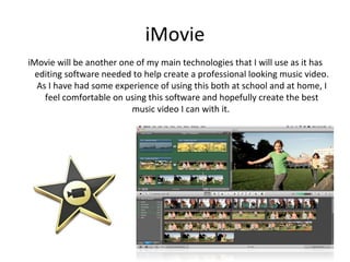 iMovie
iMovie will be another one of my main technologies that I will use as it has
  editing software needed to help create a professional looking music video.
  As I have had some experience of using this both at school and at home, I
    feel comfortable on using this software and hopefully create the best
                          music video I can with it.
 