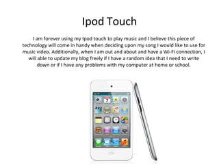 Ipod Touch
    I am forever using my Ipod touch to play music and I believe this piece of
technology will come in handy when deciding upon my song I would like to use for
music video. Additionally, when I am out and about and have a Wi-Fi connection, I
   will able to update my blog freely if I have a random idea that I need to write
        down or if I have any problems with my computer at home or school.
 