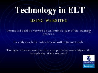 USING WEBSITES Internet should be viewed as an intrinsic part of the learning process. Readily available collection of authentic materials. The type of tasks students have to perform, can mitigate the complexity of the material. Technology in ELT 