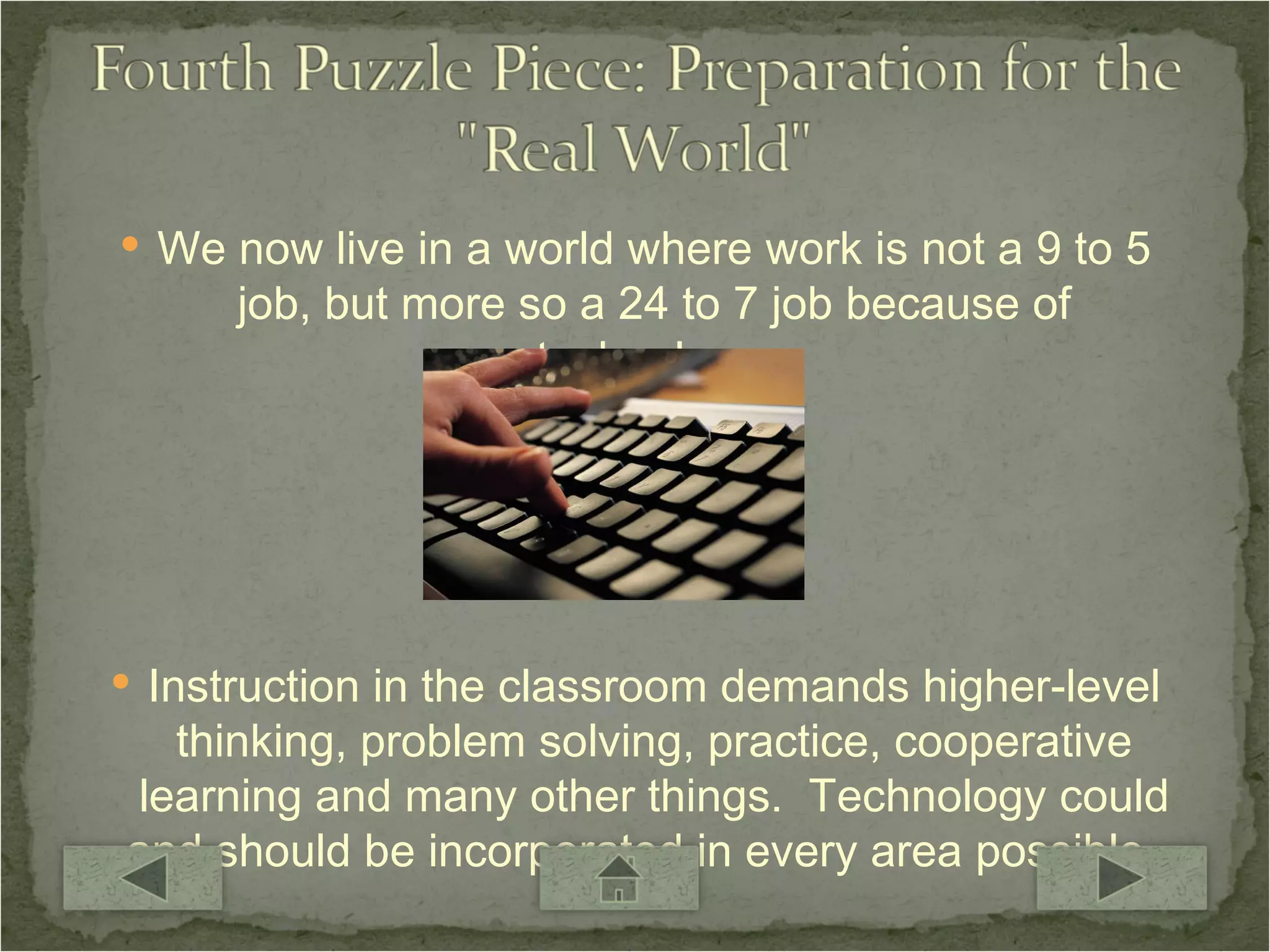 We now live in a world where work is not a 9 to 5 job, but more so a 24 to 7 job because of technology. Instruction in the classroom demands higher-level thinking, problem solving, practice, cooperative learning and many other things.  Technology could and should be incorporated in every area possible.  