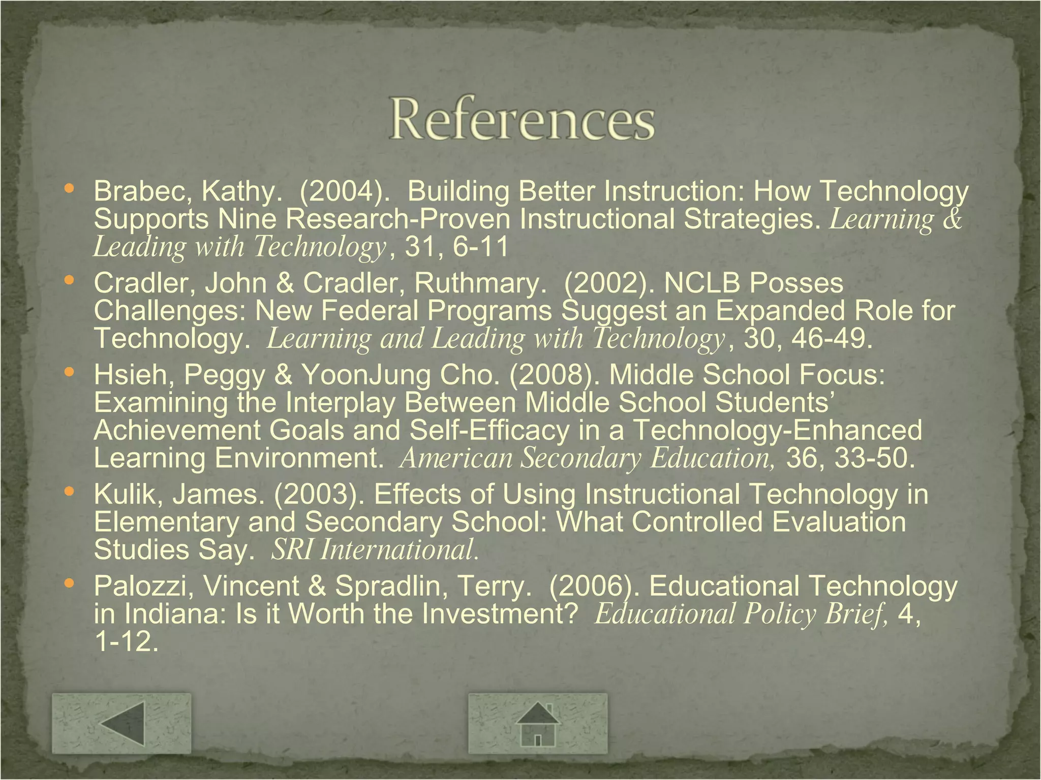 Brabec, Kathy.  (2004).  Building Better Instruction: How Technology Supports Nine Research-Proven Instructional Strategies.  Learning & Leading with Technology , 31, 6-11 Cradler, John & Cradler, Ruthmary.  (2002). NCLB Posses Challenges: New Federal Programs Suggest an Expanded Role for Technology.  Learning and Leading with Technology , 30, 46-49. Hsieh, Peggy & YoonJung Cho. (2008). Middle School Focus: Examining the Interplay Between Middle School Students’ Achievement Goals and Self-Efficacy in a Technology-Enhanced Learning Environment.  American Secondary Education,  36, 33-50. Kulik, James. (2003). Effects of Using Instructional Technology in Elementary and Secondary School: What Controlled Evaluation Studies Say.  SRI International. Palozzi, Vincent & Spradlin, Terry.  (2006). Educational Technology in Indiana: Is it Worth the Investment?  Educational Policy Brief,  4, 1-12. 