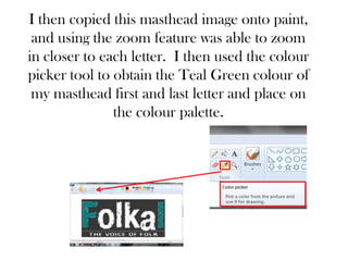 I then copied this masthead image onto paint,
 and using the zoom feature was able to zoom
in closer to each letter. I then used the colour
picker tool to obtain the Teal Green colour of
 my masthead first and last letter and place on
               the colour palette.
 