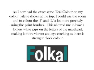 As I now had the exact same Teal Colour on my
colour palette shown at the top, I could use the zoom
  tool to colour the ‘F’ and ‘L’ a lot more precisely
 using the paint brushes. This allowed me to have a
  lot less white gaps on the letters of the masthead,
 making it more vibrant and eye-catching as there is
                 stronger block colour.
 