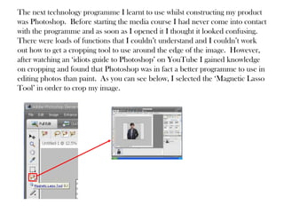 The next technology programme I learnt to use whilst constructing my product
was Photoshop. Before starting the media course I had never come into contact
with the programme and as soon as I opened it I thought it looked confusing.
There were loads of functions that I couldn’t understand and I couldn’t work
out how to get a cropping tool to use around the edge of the image. However,
after watching an ‘idiots guide to Photoshop’ on YouTube I gained knowledge
on cropping and found that Photoshop was in fact a better programme to use in
editing photos than paint. As you can see below, I selected the ‘Magnetic Lasso
Tool’ in order to crop my image.
 
