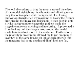 The tool allowed me to drag the mouse around the edges
of the model highlighting his silhouette and allowing me to
copy that onto a plain white background. I feel using
photoshop strengthened my magazine as having the cleaner
crop around the image and being able to then copy in onto
a white background to change the gradient made the
magazine more eye catching and interesting. It prevented it
from looking dull the sharper crop around the model
made him stand out more to the audience. Furthermore,
the photoshop programme allowed me to use cropping to
layer two of the same images on top of each other so that
the magazine had some depth and didn’t look too flat.
 