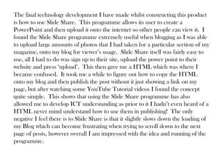 The final technology development I have made whilst constructing this product
is how to use Slide Share. This programme allows its user to create a
PowerPoint and then upload it onto the internet so other people can view it. I
found the Slide Share programme extremely useful when blogging as I was able
to upload large amounts of photos that I had taken for a particular section of my
magazine, onto my blog for viewer’s usage. Slide Share itself was fairly easy to
use, all I had to do was sign up to their site, upload the power point to their
website and press ‘upload’. This then gave me a HTML which was where I
became confused. It took me a while to figure out how to copy the HTML
onto my blog and then publish the post without it just showing a link on my
page, but after watching some YouTube Tutorial videos I found the concept
quite simple. This shows that using the Slide Share programme has also
allowed me to develop ICT understanding as prior to it I hadn’t even heard of a
HTML never mind understand how to use them in publishing! The only
negative I feel there is to Slide Share is that it slightly slows down the loading of
my Blog which can become frustrating when trying to scroll down to the next
page of posts, however overall I am impressed with the idea and running of the
programme.
 
