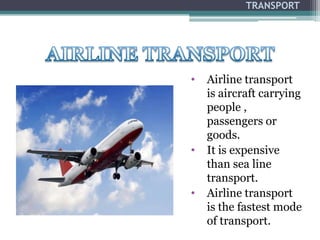 TRANSPORT
• Airline transport
is aircraft carrying
people ,
passengers or
goods.
• It is expensive
than sea line
transport.
• Airline transport
is the fastest mode
of transport.
 