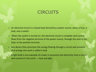 CIRCUITS
o An electrical circuit is a closed loop formed by a power source, wires, a fuse, a
load, and a switch.
o When the switch is turned on, the electrical circuit is complete and current
flows from the negative terminal of the power source, through the wire to the
load, to the positive terminal.
o Any device that consumes the energy flowing through a circuit and converts
that energy into work is called a load.
o A light bulb is one example of a load; it consumes the electricity from a circuit
and converts it into work — heat and light.
 