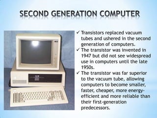  Transistors replaced vacuum
tubes and ushered in the second
generation of computers.
 The transistor was invented in
1947 but did not see widespread
use in computers until the late
1950s.
 The transistor was far superior
to the vacuum tube, allowing
computers to become smaller,
faster, cheaper, more energy-
efficient and more reliable than
their first-generation
predecessors.
 