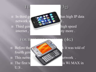  In third generation network it has high IP data
network and mobile broadband .
 Third generation network has high speed
internet , video calling and many more .
 Before the launch of 3G network it was told of
fourth generation .
 This network is faster than 3G network .
 The first to provide this service is Wi MAX in
U.S .
FOURTH GENERATION (4G)
 