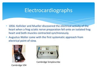 1856: Kollicker and Mueller discovered the electrical activity of the
heart when a frog sciatic nerve preparation fell onto an isolated frog
heart and both muscles contracted synchronously.
Augustus Waller came with the first systematic approach from
electrical point of view.
Electrocardiographs
Cambridge VS4
Cambridge Simplescribe
 
