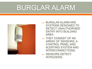  BURGLAR ALARM ARE
SYSTEMS DESIGNED TO
DETECT UNAUTHORISED
ENTRY INTO BUILDING
AREA.
 THEY CONSIST OF AN
ARRAY OF SENSORS, A
CONTROL PANEL AND
ALERTING SYSTEM AND
INTERCONNECTIONS.
 SENSORS DETECT
INTRUDERS.
 