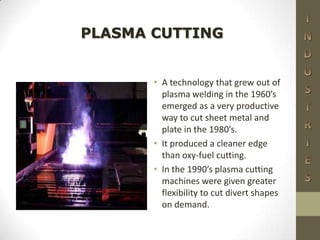 • A technology that grew out of
plasma welding in the 1960’s
emerged as a very productive
way to cut sheet metal and
plate in the 1980’s.
• It produced a cleaner edge
than oxy-fuel cutting.
• In the 1990’s plasma cutting
machines were given greater
flexibility to cut divert shapes
on demand.
PLASMA CUTTING
 