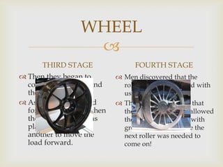 
WHEEL
THIRD STAGE
 Then they began to
combine the roller and
the sledge.
 As the sledge moved
forward first roller then
the second roller was
placed one after
another to move the
load forward.
FOURTH STAGE
 Men discovered that the
rollers became grooved with
use.
 They soon discovered that
these deeper grooves allowed
the sledge to advance with
greater distance before the
next roller was needed to
come on!
 