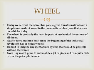 
WHEEL
 Today we see that the wheel has gone a great transformation from a
simple one made of wood to the pneumatic rubber tyres that we see
on vehicles today.
 The wheel is probably the most important mechanical inventions of
all times.
 Nearly every machine built since the beginning of the industrial
revolution has or needs wheels.
 Its hard to imagine any mechanized system that would be possible
without the wheel.
 From tiny match gears to automobiles, jet engines and computer disk
drives the principle is same.
 