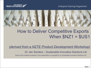 Dr. Iain Sanders – Sustainable Innovative Solutions Ltd
Some of the material contained in this presentation is copyright © to: Sustainable Innovative Solutions Ltd.
How to Deliver Competitive Exports
When $NZ1 = $US1
(derived from a NZTE Product Development Workshop)
Slide 1
 