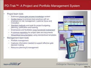 PD-Trak™: A Project and Portfolio Management System
• Project team tools
– Extensive phase-gate process knowledge content
– Guides teams to embrace best practices with an
emphasis on risk management, customer focus and
innovation
– Standard methods and tools for project budgeting,
planning, justification and tracking
– Emphasizes and facilitates cross functional involvement
– A common repository for project data and documents
– Streamlined documentation using standardized templates
• Management team tools
– Portfolio management
– Captures information needed to support effective gate
decision making
– Resource planning & management
Slide 16
 