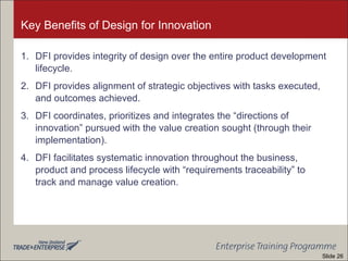 Key Benefits of Design for Innovation
1. DFI provides integrity of design over the entire product development
lifecycle.
2. DFI provides alignment of strategic objectives with tasks executed,
and outcomes achieved.
3. DFI coordinates, prioritizes and integrates the “directions of
innovation” pursued with the value creation sought (through their
implementation).
4. DFI facilitates systematic innovation throughout the business,
product and process lifecycle with “requirements traceability” to
track and manage value creation.
Slide 26
 