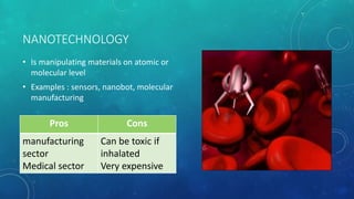 NANOTECHNOLOGY
• Is manipulating materials on atomic or
molecular level
• Examples : sensors, nanobot, molecular
manufacturing
Pros Cons
manufacturing
sector
Medical sector
Can be toxic if
inhalated
Very expensive
 