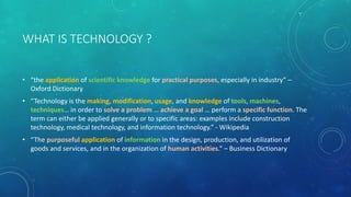 WHAT IS TECHNOLOGY ?
• “the application of scientific knowledge for practical purposes, especially in industry” –
Oxford Dictionary
• “Technology is the making, modification, usage, and knowledge of tools, machines,
techniques… in order to solve a problem … achieve a goal … perform a specific function. The
term can either be applied generally or to specific areas: examples include construction
technology, medical technology, and information technology.” - Wikipedia
• “The purposeful application of information in the design, production, and utilization of
goods and services, and in the organization of human activities.” – Business Dictionary
 