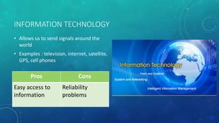 INFORMATION TECHNOLOGY
• Allows us to send signals around the
world
• Examples : television, internet, satellite,
GPS, cell phones
Pros Cons
Easy access to
information
Reliability
problems
 