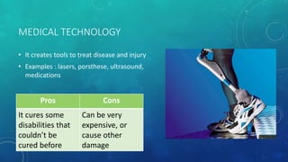 MEDICAL TECHNOLOGY
• It creates tools to treat disease and injury
• Examples : lasers, porsthese, ultrasound,
medications
Pros Cons
It cures some
disabilities that
couldn’t be
cured before
Can be very
expensive, or
cause other
damage
 