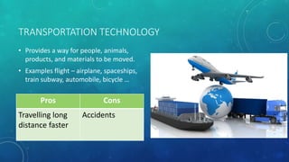 TRANSPORTATION TECHNOLOGY
• Provides a way for people, animals,
products, and materials to be moved.
• Examples flight – airplane, spaceships,
train subway, automobile, bicycle …
Pros Cons
Travelling long
distance faster
Accidents
 