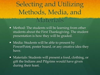 Selecting and Utilizing
Methods, Media, and
Materials
 Method: The students will be learning from other
students about the First Thanksgiving. The student
presentation is how they will be graded.
 Media: Students will be able to present by
PowerPoint, poster board, or any creative idea they
have.
 Materials: Students will present a food, clothing, or
gift the Indians and Pilgrims would have given
during their feast.

 