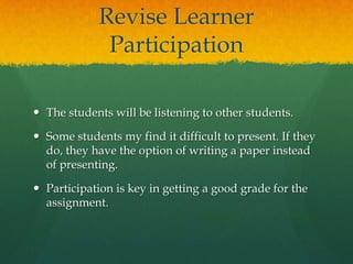 Revise Learner
Participation
 The students will be listening to other students.
 Some students my find it difficult to present. If they
do, they have the option of writing a paper instead
of presenting.
 Participation is key in getting a good grade for the
assignment.

 