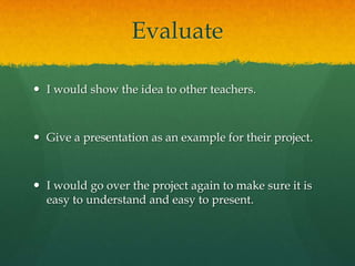 Evaluate
 I would show the idea to other teachers.

 Give a presentation as an example for their project.

 I would go over the project again to make sure it is
easy to understand and easy to present.

 