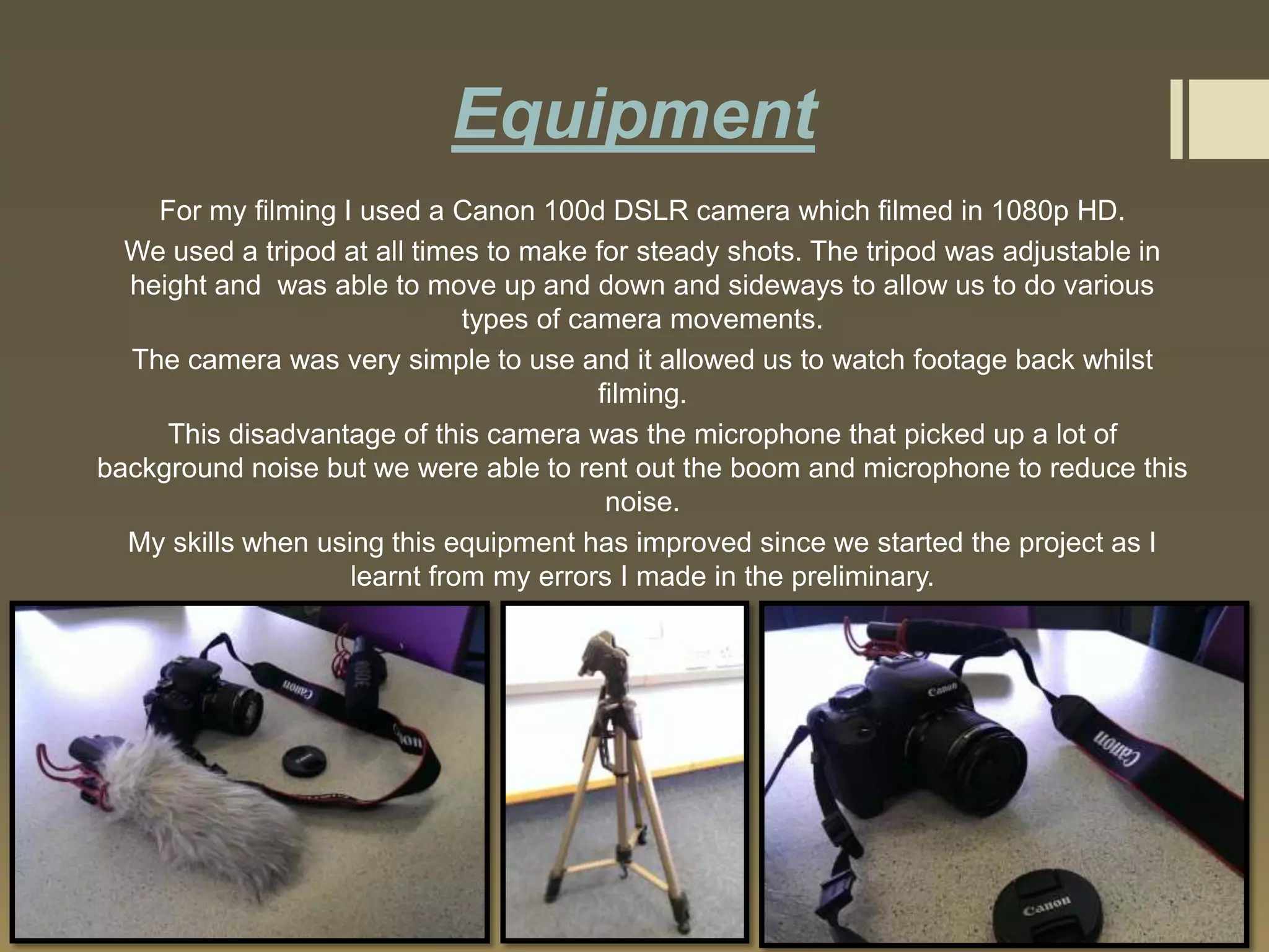 Equipment
For my filming I used a Canon 100d DSLR camera which filmed in 1080p HD.
We used a tripod at all times to make for steady shots. The tripod was adjustable in
height and was able to move up and down and sideways to allow us to do various
types of camera movements.
The camera was very simple to use and it allowed us to watch footage back whilst
filming.
This disadvantage of this camera was the microphone that picked up a lot of
background noise but we were able to rent out the boom and microphone to reduce this
noise.
My skills when using this equipment has improved since we started the project as I
learnt from my errors I made in the preliminary.

 