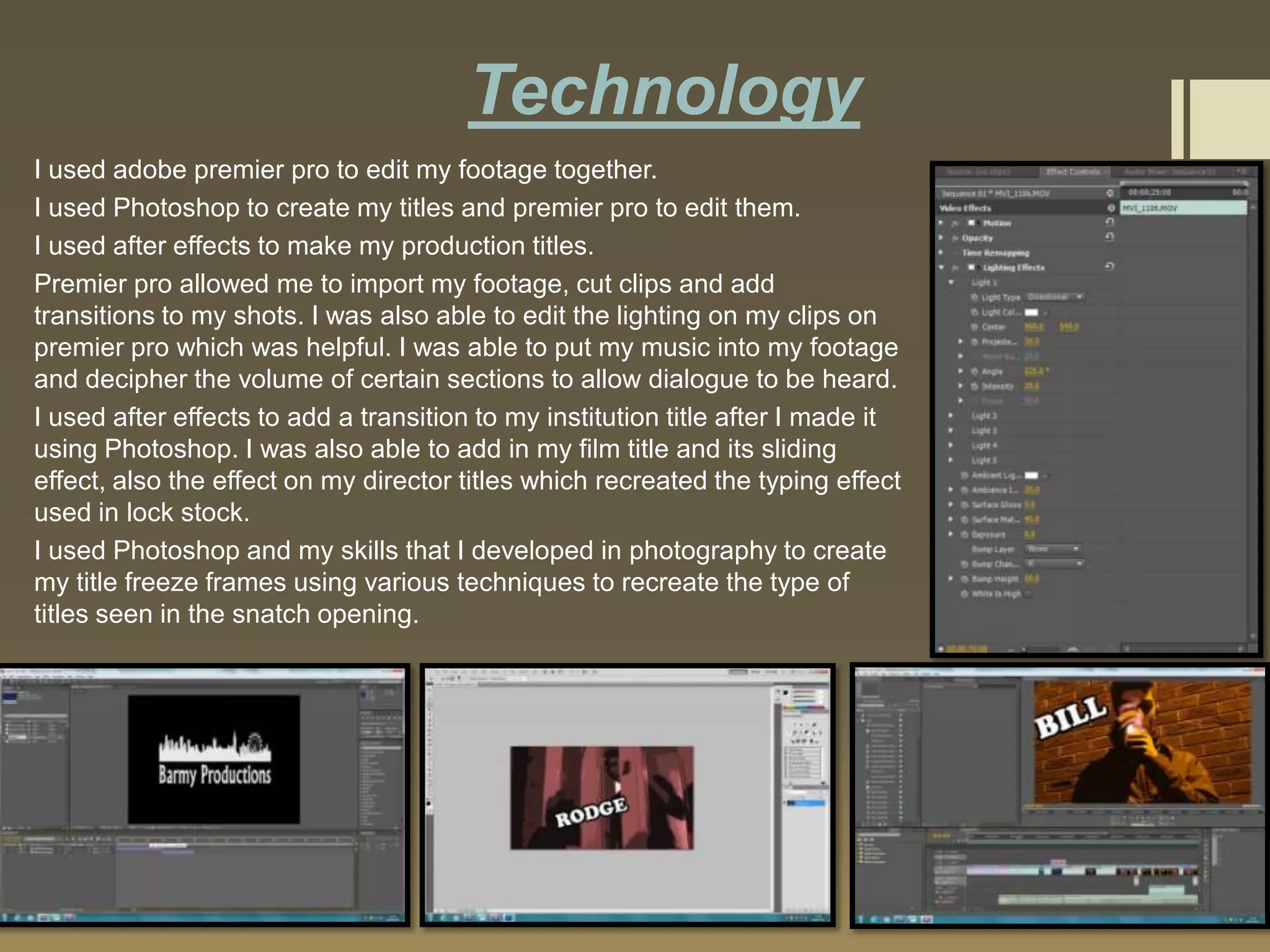 Technology
I used adobe premier pro to edit my footage together.
I used Photoshop to create my titles and premier pro to edit them.
I used after effects to make my production titles.
Premier pro allowed me to import my footage, cut clips and add
transitions to my shots. I was also able to edit the lighting on my clips on
premier pro which was helpful. I was able to put my music into my footage
and decipher the volume of certain sections to allow dialogue to be heard.
I used after effects to add a transition to my institution title after I made it
using Photoshop. I was also able to add in my film title and its sliding
effect, also the effect on my director titles which recreated the typing effect
used in lock stock.
I used Photoshop and my skills that I developed in photography to create
my title freeze frames using various techniques to recreate the type of
titles seen in the snatch opening.

 