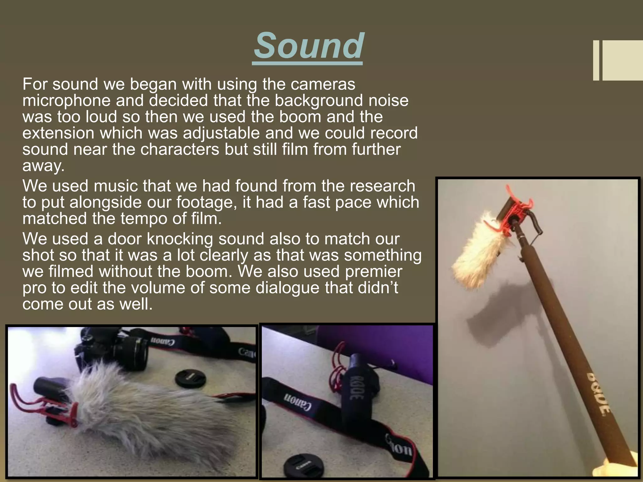 Sound
For sound we began with using the cameras
microphone and decided that the background noise
was too loud so then we used the boom and the
extension which was adjustable and we could record
sound near the characters but still film from further
away.
We used music that we had found from the research
to put alongside our footage, it had a fast pace which
matched the tempo of film.
We used a door knocking sound also to match our
shot so that it was a lot clearly as that was something
we filmed without the boom. We also used premier
pro to edit the volume of some dialogue that didn’t
come out as well.

 