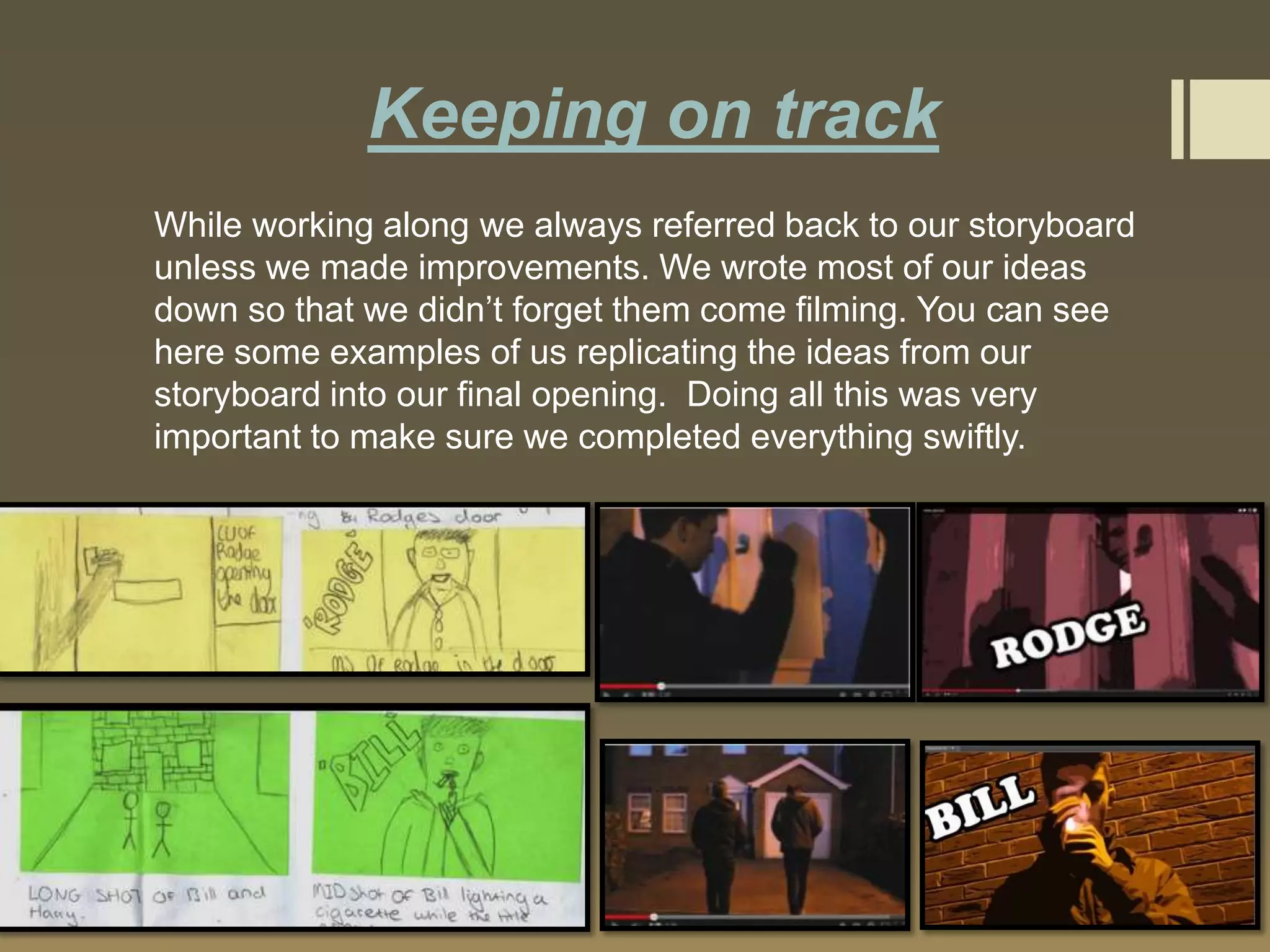Keeping on track
While working along we always referred back to our storyboard
unless we made improvements. We wrote most of our ideas
down so that we didn’t forget them come filming. You can see
here some examples of us replicating the ideas from our
storyboard into our final opening. Doing all this was very
important to make sure we completed everything swiftly.

 