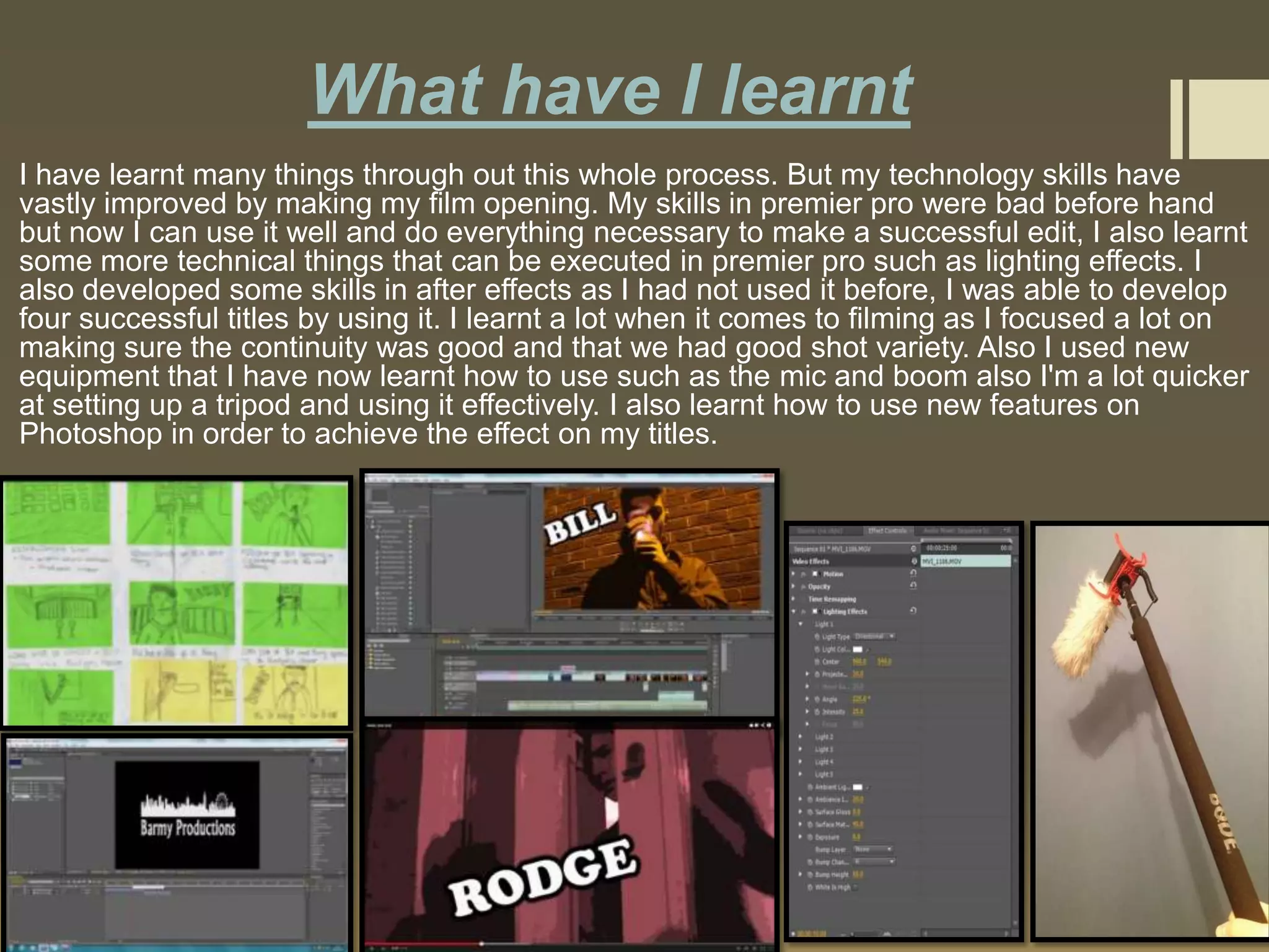 What have I learnt
I have learnt many things through out this whole process. But my technology skills have
vastly improved by making my film opening. My skills in premier pro were bad before hand
but now I can use it well and do everything necessary to make a successful edit, I also learnt
some more technical things that can be executed in premier pro such as lighting effects. I
also developed some skills in after effects as I had not used it before, I was able to develop
four successful titles by using it. I learnt a lot when it comes to filming as I focused a lot on
making sure the continuity was good and that we had good shot variety. Also I used new
equipment that I have now learnt how to use such as the mic and boom also I'm a lot quicker
at setting up a tripod and using it effectively. I also learnt how to use new features on
Photoshop in order to achieve the effect on my titles.

 