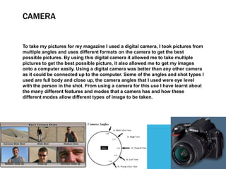 CAMERA
To take my pictures for my magazine I used a digital camera, I took pictures from
multiple angles and uses differen...