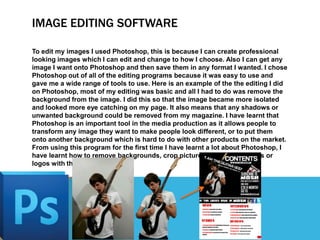 IMAGE EDITING SOFTWARE
To edit my images I used Photoshop, this is because I can create professional
looking images which ...