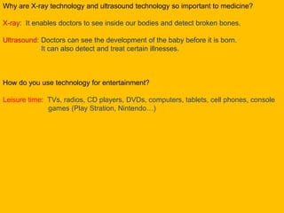 Why are X-ray technology and ultrasound technology so important to medicine?
X-ray: It enables doctors to see inside our bodies and detect broken bones.
Ultrasound: Doctors can see the development of the baby before it is born.
It can also detect and treat certain illnesses.
How do you use technology for entertainment?
Leisure time: TVs, radios, CD players, DVDs, computers, tablets, cell phones, console
games (Play Stration, Nintendo…)
 
