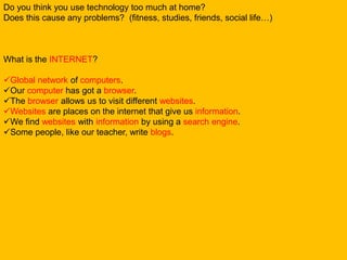 Do you think you use technology too much at home?
Does this cause any problems? (fitness, studies, friends, social life…)
What is the INTERNET?
Global network of computers.
Our computer has got a browser.
The browser allows us to visit different websites.
Websites are places on the internet that give us information.
We find websites with information by using a search engine.
Some people, like our teacher, write blogs.
 