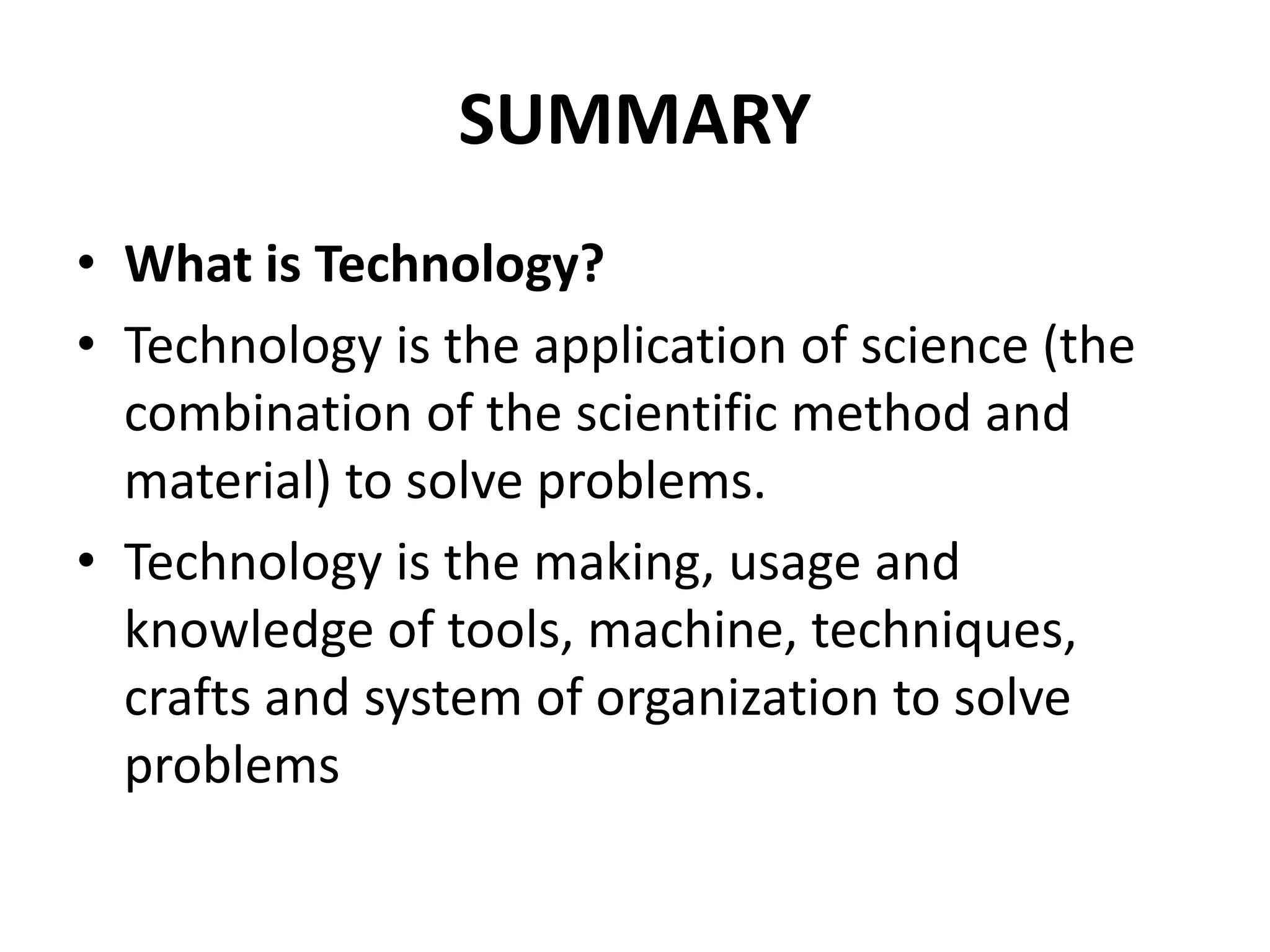 SUMMARY
• What is Technology?
• Technology is the application of science (the
combination of the scientific method and
material) to solve problems.
• Technology is the making, usage and
knowledge of tools, machine, techniques,
crafts and system of organization to solve
problems
 