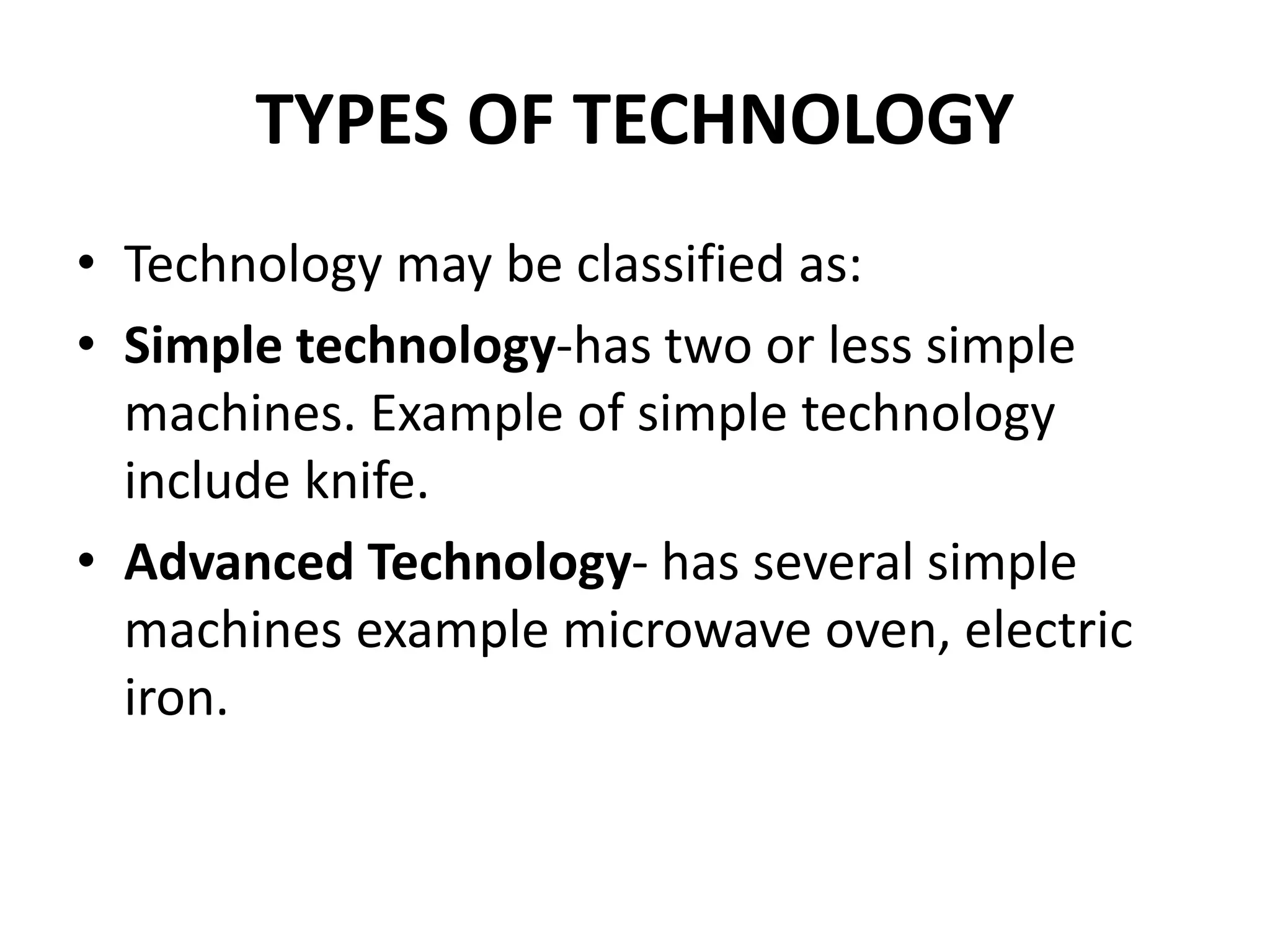 TYPES OF TECHNOLOGY
• Technology may be classified as:
• Simple technology-has two or less simple
machines. Example of simple technology
include knife.
• Advanced Technology- has several simple
machines example microwave oven, electric
iron.
 