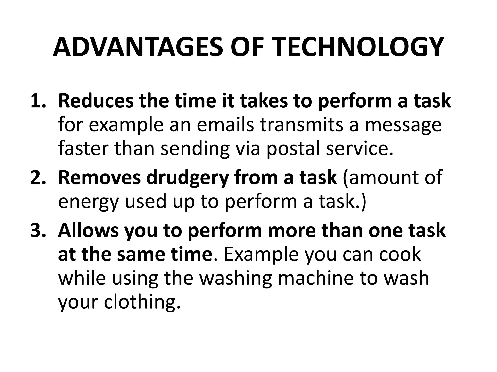 ADVANTAGES OF TECHNOLOGY
1. Reduces the time it takes to perform a task
for example an emails transmits a message
faster than sending via postal service.
2. Removes drudgery from a task (amount of
energy used up to perform a task.)
3. Allows you to perform more than one task
at the same time. Example you can cook
while using the washing machine to wash
your clothing.
 
