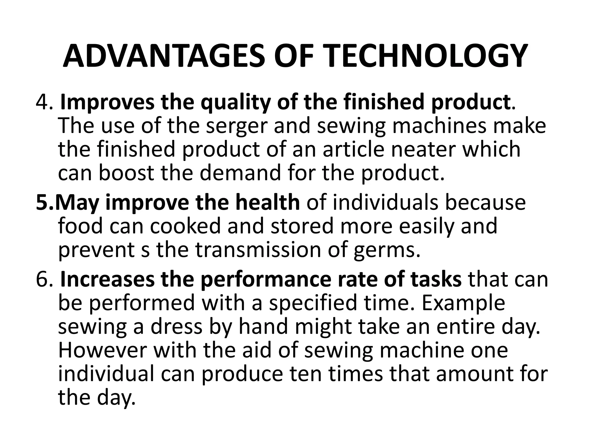 ADVANTAGES OF TECHNOLOGY
4. Improves the quality of the finished product.
The use of the serger and sewing machines make
the finished product of an article neater which
can boost the demand for the product.
5.May improve the health of individuals because
food can cooked and stored more easily and
prevent s the transmission of germs.
6. Increases the performance rate of tasks that can
be performed with a specified time. Example
sewing a dress by hand might take an entire day.
However with the aid of sewing machine one
individual can produce ten times that amount for
the day.
 
