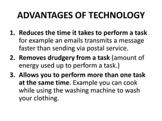 ADVANTAGES OF TECHNOLOGY
1. Reduces the time it takes to perform a task
for example an emails transmits a message
faster than sending via postal service.
2. Removes drudgery from a task (amount of
energy used up to perform a task.)
3. Allows you to perform more than one task
at the same time. Example you can cook
while using the washing machine to wash
your clothing.
 