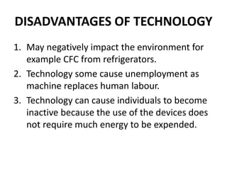 DISADVANTAGES OF TECHNOLOGY
1. May negatively impact the environment for
example CFC from refrigerators.
2. Technology some cause unemployment as
machine replaces human labour.
3. Technology can cause individuals to become
inactive because the use of the devices does
not require much energy to be expended.
 